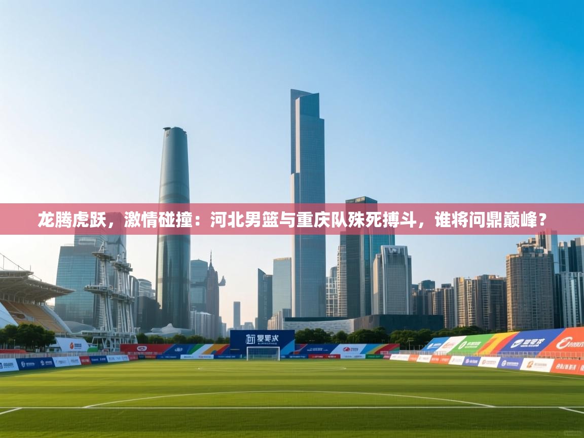 龙腾虎跃，激情碰撞：河北男篮与重庆队殊死搏斗，谁将问鼎巅峰？  第1张